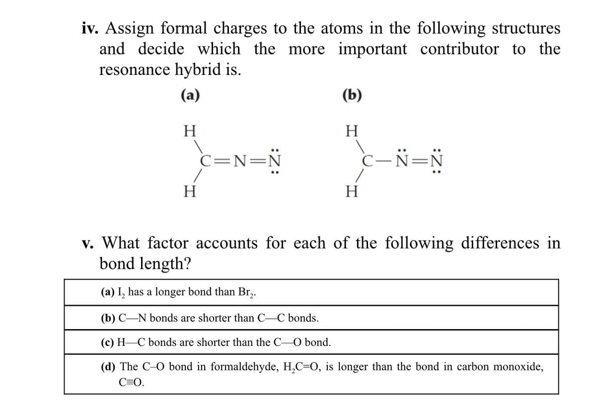 iv. Assign formal charges to the atoms in the following structures
and decide which the more important contributor to the
resonance hybrid is.
(a)
(b)
H
H
C=N=N
c-N=N
H
H
v. What factor accounts for each of the following differences in
bond length?
(a) I, has a longer bond than Br,.
(b) C-N bonds are shorter than C-C bonds.
(c) H-C bonds are shorter than the C-O bond.
(d) The C-O bond in formaldehyde, H,C=0, is longer than the bond in carbon monoxide,
C=0.
