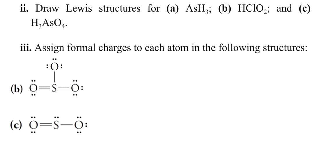 ii. Draw Lewis structures for (a) AsH3; (b) HCIO,; and (c)
H;AsO,.
4•
iii. Assign formal charges to each atom in the following structures:
:0:
(b) ö=s-ö:
(c) ö=s-ö:
