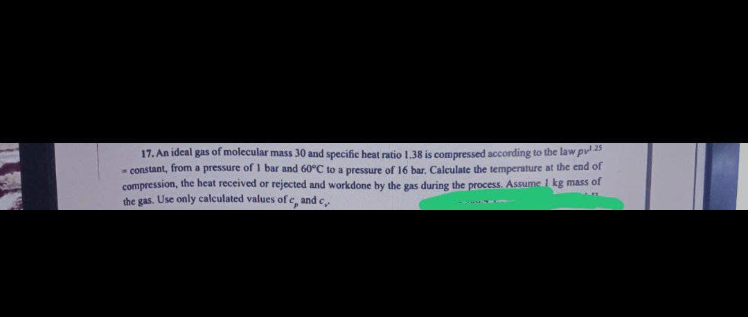 17. An ideal gas of molecular mass 30 and specific heat ratio 1.38 is compressed according to the law pul 25
= constant, from a pressure of 1 bar and 60°C to a pressure of 16 bar. Calculate the temperature at the end of
compression, the heat received or rejected and workdone by the gas during the process. Assume 1 kg mass of
the gas. Use only calculated values of c, and c
n