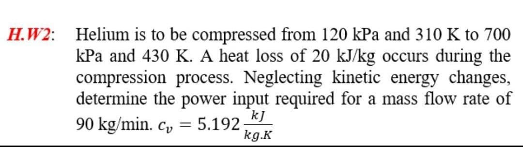 H.W2: Helium is to be compressed from 120 kPa and 310 K to 700
kPa and 430 K. A heat loss of 20 kJ/kg occurs during the
compression process. Neglecting kinetic energy changes,
determine the power input required for a mass flow rate of
kJ
90 kg/min. cv
= 5.192
kg.K