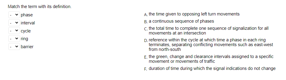 Match the term with its definition.
✓ phase
interval
cycle
ring
barrier
A. the time given to opposing left turn movements
B. a continuous sequence of phases
c. the total time to complete one sequence of signalization for all
movements at an intersection
D. reference within the cycle at which time a phase in each ring
terminates, separating conflicting movements such as east-west
from north-south
E. the green, change and clearance intervals assigned to a specific
movement or movements of traffic
F. duration of time during which the signal indications do not change