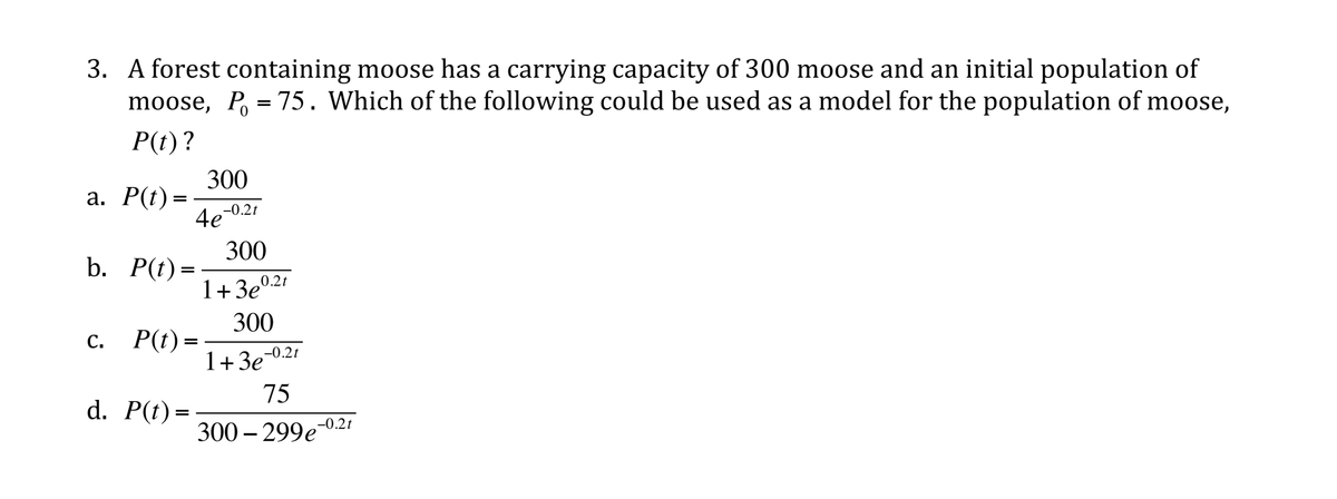 3. A forest containing moose has a carrying capacity of 300 moose and an initial population of
moose, P, = 75. Which of the following could be used as a model for the population of moose,
P(t)?
300
а. Р() —
4e-0.21
300
b. P(t)=
1+3e
0.2t
300
с. Р() -
=
1+3e-0.21
75
d. P(t)=
300 – 299e0.2t
