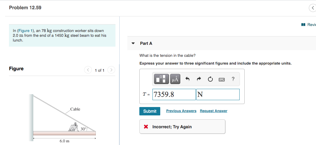 Problem 12.59
I Revie
In (Figure 1), an 78 kg construction worker sits down
2.0 m from the end of a 1450 kg steel beam to eat his
lunch,
Part A
What is the tension in the cable?
Express your answer to three significant figures and include the appropriate units.
Figure
< 1 of 1
HÁ
?
T = 7359.8
Cable
Submit
Previous Answers Request Answer
30°
X Incorrect; Try Again
6.0 m
