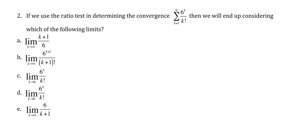 2. If we use the ratio test in determining the convergence
then we will end up considering
k!
k=1
which of the following limits?
k+1
a. lim
6.
6k+1
b. Jimk+1)!
b (k+1)!
6k
c. lim
k!
k→6
6k
d. lim
k!
k→0
6.
е. lim
k +1
