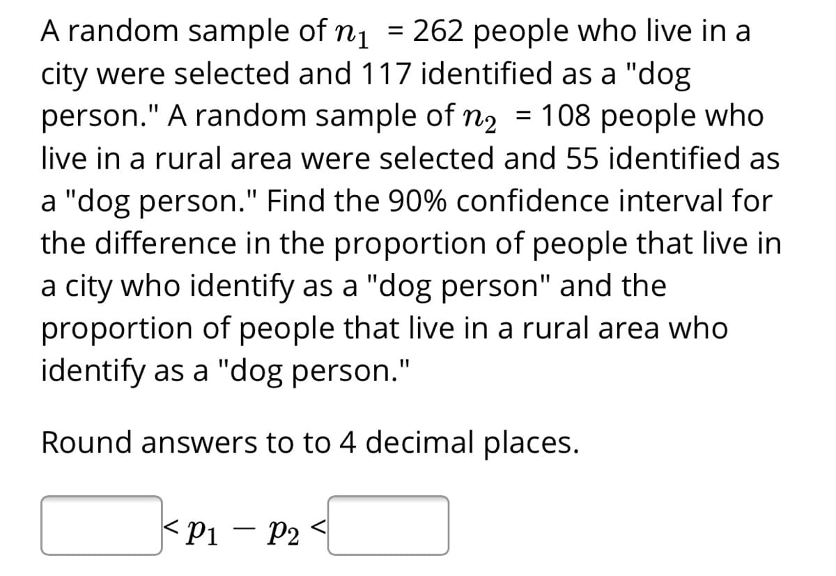 A random sample of n1
city were selected and 117 identified as a "dog
person." A random sample of n2 = 108 people who
= 262 people who live in a
%3D
live in a rural area were selected and 55 identified as
a "dog person." Find the 90% confidence interval for
the difference in the proportion of people that live in
a city who identify as a "dog person" and the
proportion of people that live in a rural area who
identify as a "dog person."
Round answers to to 4 decimal places.
<pi
P2
-
