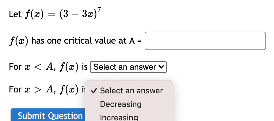 7
Let f(x) = (3 – 3x)"
-
f(x) has one critical value at A =
%3D
For x < A, f(x) is | Select an answer v
For x > A, f(x) i: select an answer
Decreasing
Submit Question
Increasing
