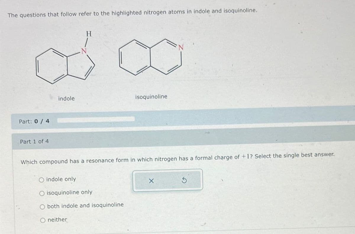 The questions that follow refer to the highlighted nitrogen atoms in indole and isoquinoline.
H
Part: 0/4
Part 1 of 4
indole
isoquinoline
Which compound has a resonance form in which nitrogen has a formal charge of +1? Select the single best answer.
O indole only
O isoquinoline only
O both indole and isoquinoline
O neither
X
