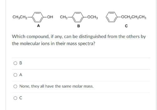 CH3CH2
-OH CH3-
-OCH3
B
-OCH2CH2CH3
C
Which compound, if any, can be distinguished from the others by
the molecular ions in their mass spectra?
B
A
◇ None, they all have the same molar mass.
ос