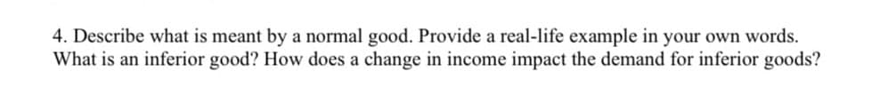 4. Describe what is meant by a normal good. Provide a real-life example in your own words.
What is an inferior good? How does a change in income impact the demand for inferior goods?