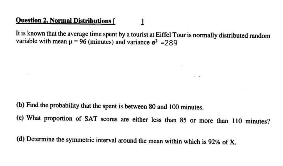 Question 2. Normal Distributions [
1
It is known that the average time spent by a tourist at Eiffel Tour is normally distributed random
variable with mean μ = 96 (minutes) and variance o² =289
(b) Find the probability that the spent is between 80 and 100 minutes.
(c) What proportion of SAT scores are either less than 85 or more than 110 minutes?
(d) Determine the symmetric interval around the mean within which is 92% of X.