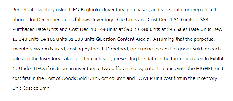 Perpetual inventory using LIFO Beginning inventory, purchases, and sales data for prepaid cell
phones for December are as follows: Inventory Date Units and Cost Dec. 1 310 units at $88
Purchases Date Units and Cost Dec. 10 144 units at $90 20 240 units at $96 Sales Date Units Dec.
12 240 units 14 166 units 31 200 units Question Content Area a. Assuming that the perpetual
inventory system is used, costing by the LIFO method, determine the cost of goods sold for each
sale and the inventory balance after each sale, presenting the data in the form illustrated in Exhibit
4. Under LIFO, if units are in inventory at two different costs, enter the units with the HIGHER unit
cost first in the Cost of Goods Sold Unit Cost column and LOWER unit cost first in the Inventory
Unit Cost column.
