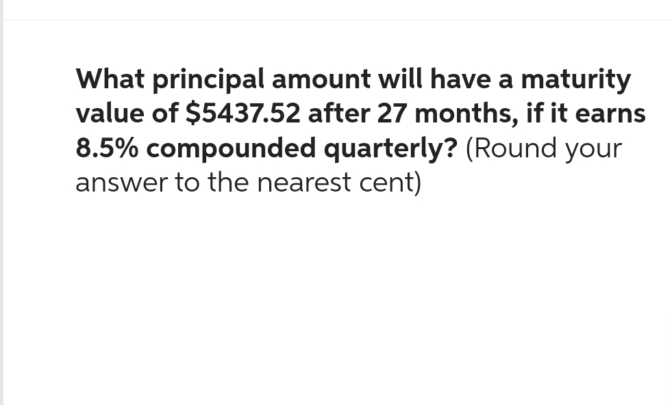 What principal amount will have a maturity
value of $5437.52 after 27 months, if it earns
8.5% compounded quarterly? (Round your
answer to the nearest cent)