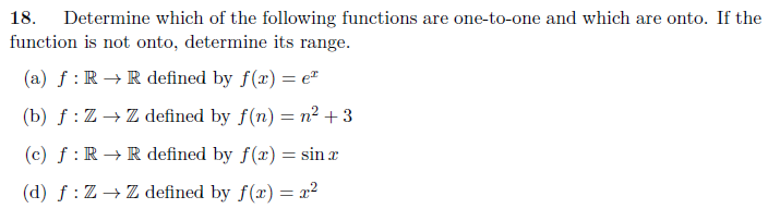 18.
Determine which of the following functions are one-to-one and which are onto. If the
function is not onto, determine its range.
(a) f: R→ R defined by f(x) = e
(b) f: Z → Z defined by f(n) = n² +3
(c) f: R→ R defined by f(x) = sin x
(d) f: Z → Z defined by f(x) = x²