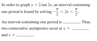In order to graph y = } tan 2x, an interval containing
one period is found by solving - < 2
An interval containing one period is
- Thus,
two consecutive asymptotes occur at x =
and x =
