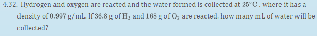 4.32. Hydrogen and oxygen are reacted and the water formed is collected at 25°C, where it has a
density of 0.997 g/mL. If 36.8 g of H2 and 168 g of O, are reacted, how many mL of water will be
collected?
