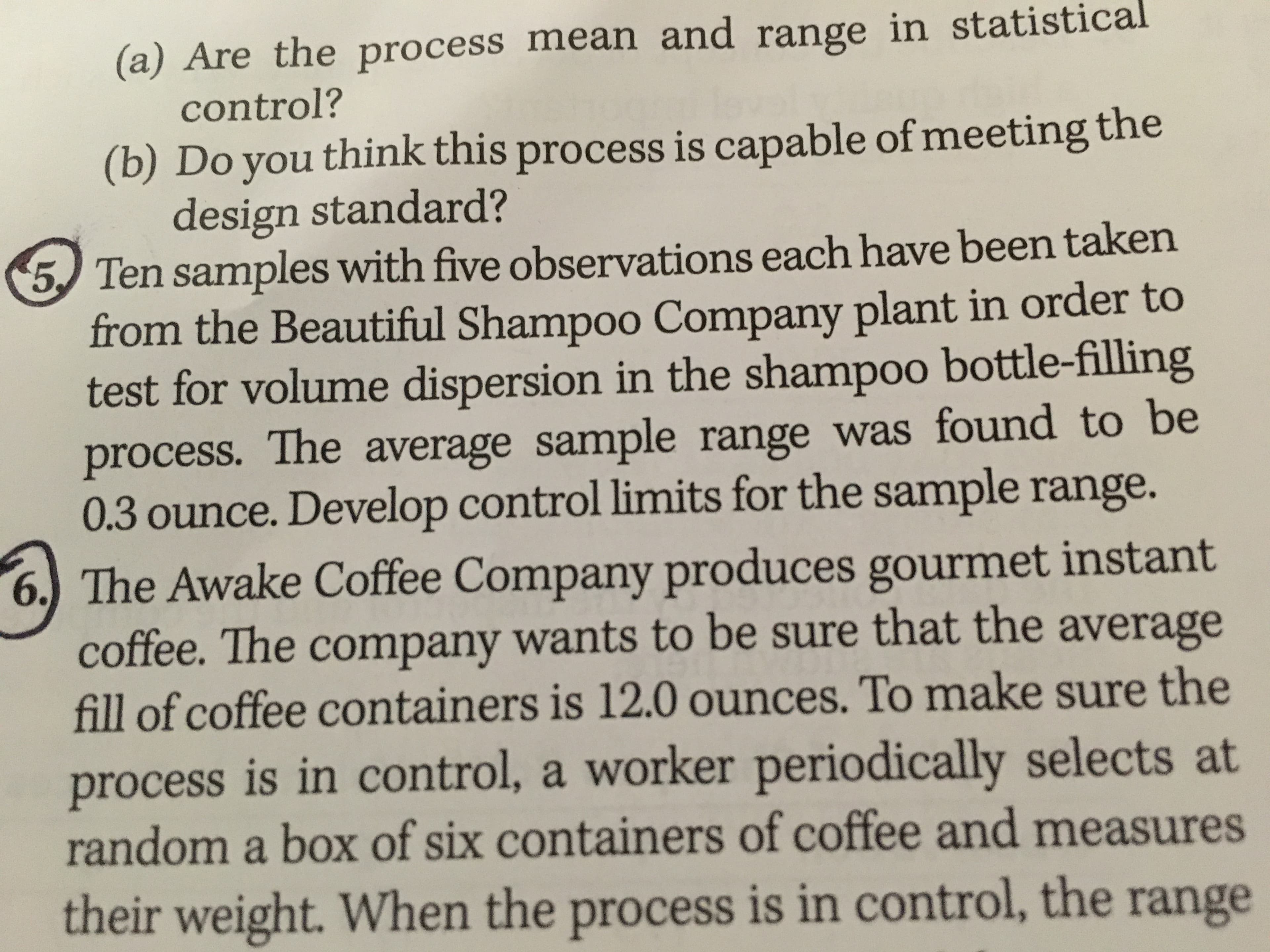 (a) Are the process mean and range in statistical
control?
(b) Do you think this process is capable of meeting the
design standard?
5 Ten samples with five observations each have been taken
from the Beautiful Shampoo Company plant in order to
test for volume dispersion in the shampoo bottle-filling
process. The average sample range was found to be
0.3 ounce. Develop control limits for the sample range.
6. The Awake Coffee Company produces gourmet instant
coffee. The company wants to be sure that the average
fill of coffee containers is 12.0 ounces. To make sure the
process is in control, a worker periodically selects at
random a box of six containers of coffee and measures
their weight. When the process is in control, the range
