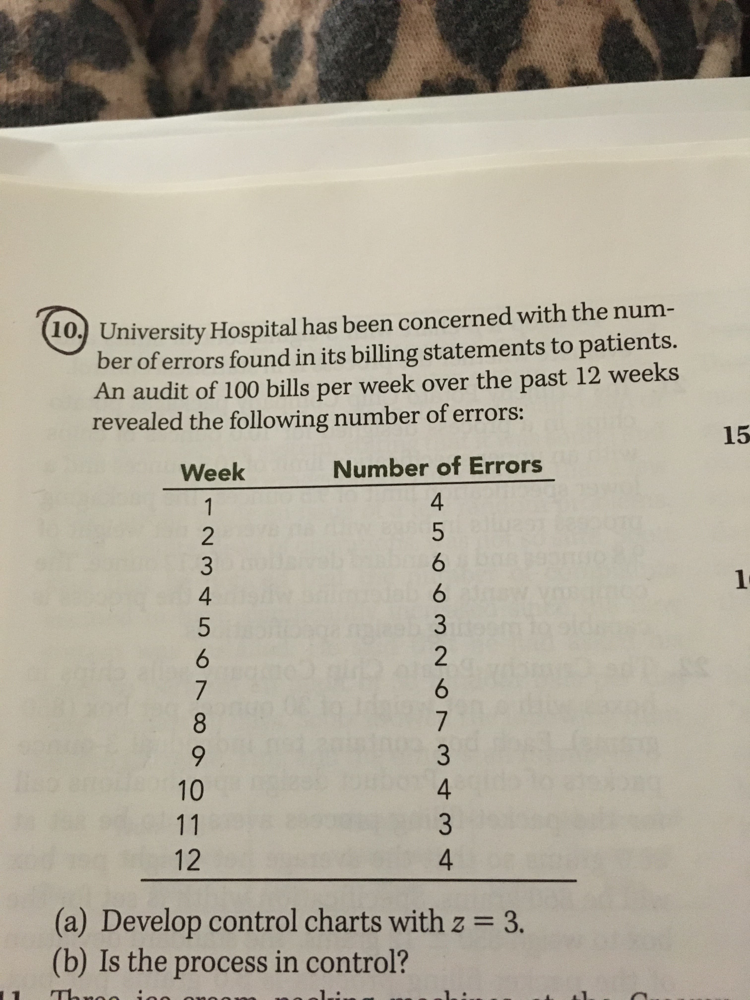10) University Hospital has been concerned with the num-
ber of errors found in its billing statements to patients.
An audit of 100 bills per week over the past 12 weeks
revealed the following number of errors:
15
Week
Number of Errors
1.
8.
10
11
12
(a) Develop control charts with z = 3.
(b) Is the process in control?
1.
4 566 326 7342 4
1234 567∞
