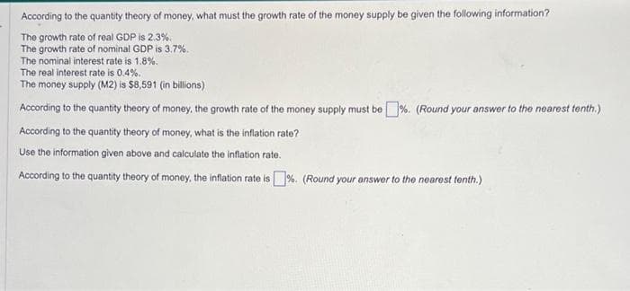 According to the quantity theory of money, what must the growth rate of the money supply be given the following information?
The growth rate of real GDP is 2.3%.
The growth rate of nominal GDP is 3.7%.
The nominal interest rate is 1.8%.
The real interest rate is 0.4%.
The money supply (M2) is $8,591 (in billions)
According to the quantity theory of money, the growth rate of the money supply must be %. (Round your answer to the nearest tenth.)
According to the quantity theory of money, what is the inflation rate?
Use the information given above and calculate the inflation rate.
According to the quantity theory of money, the inflation rate is %. (Round your answer to the nearest tenth.)
