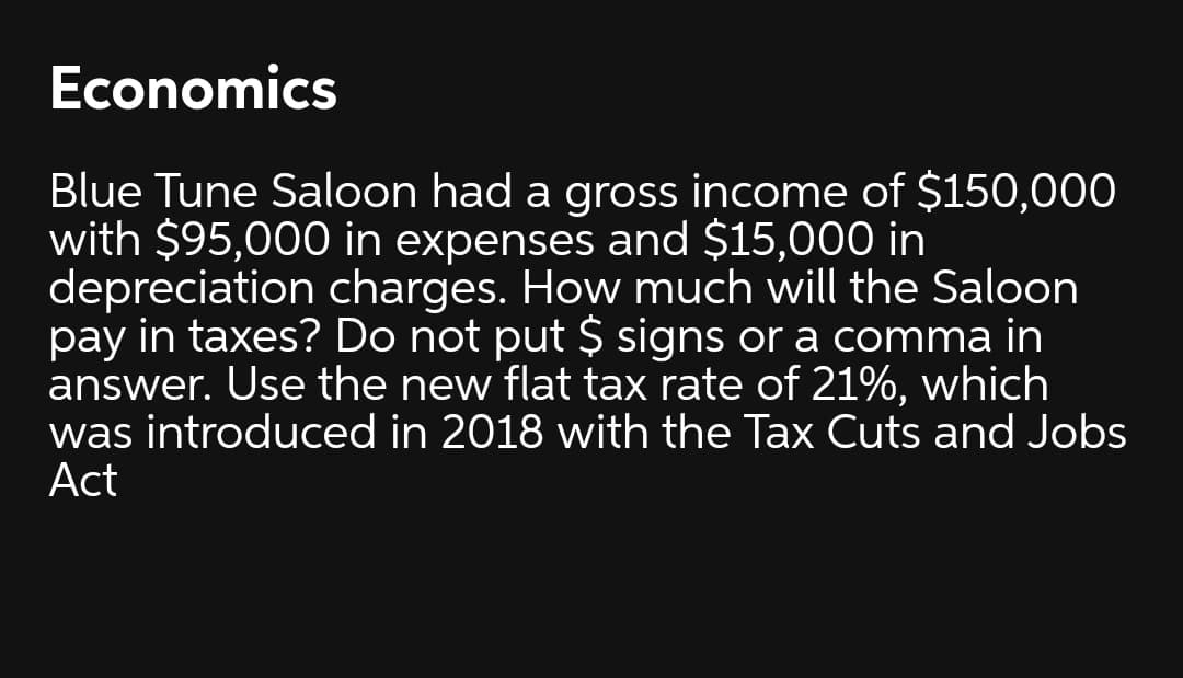 Economics
Blue Tune Saloon had a gross income of $150,000
with $95,000 in expenses and $15,000 in
depreciation charges. How much will the Saloon
pay in taxes? Do not put $ signs or a comma in
answer. Use the new flat tax rate of 21%, which
was introduced in 2018 with the Tax Cuts and Jobs
Act
