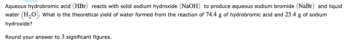 Aqueous hydrobromic acid (HBr) reacts with solid sodium hydroxide (NaOH) to produce aqueous sodium bromide (NaBr) and liquid
water (H,O). What is the theoretical yield of water formed from the reaction of 74.4 g of hydrobromic acid and 25.4 g of sodium
hydroxide?
Round your answer to 3 significant figures.
