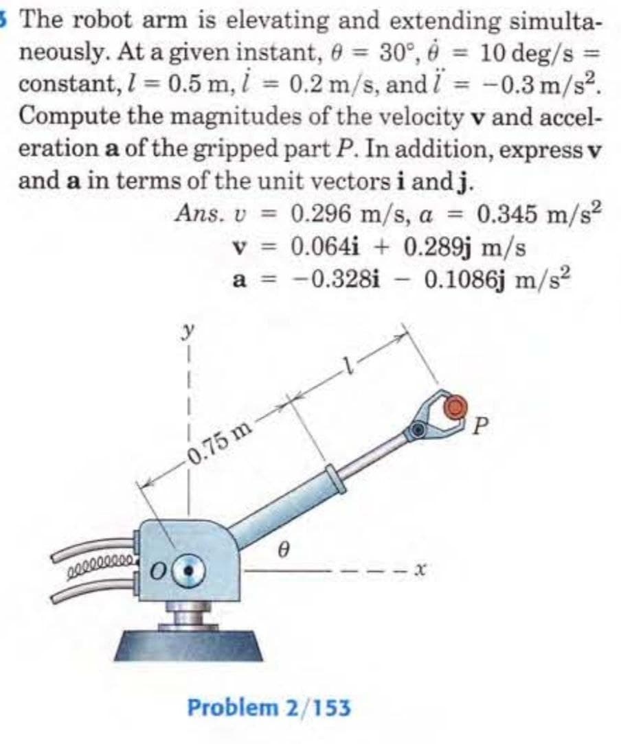 5 The robot arm is elevating and extending simulta-
neously. At a given instant, 0 = 30°, 6 = 10 deg/s =
constant, l = 0.5 m, i = 0.2 m/s, and i = -0.3 m/s².
Compute the magnitudes of the velocity v and accel-
eration a of the gripped part P. In addition, express v
and a in terms of the unit vectors i and j.
Ans. v= 0.296 m/s, a = 0.345 m/s²
v=0.064i + 0.289j m/s
a = -0.328i - 0.1086j m/s²
0.75 m
0
Problem 2/153