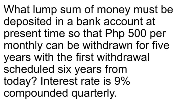 What lump sum of money must be
deposited in a bank account at
present time so that Php 500 per
monthly can be withdrawn for five
years with the first withdrawal
scheduled six years from
today? Interest rate is 9%
compounded quarterly.
