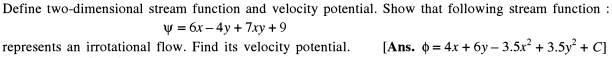 Define two-dimensional stream function and velocity potential. Show that following stream function :
V = 6x– 4y + 7xy +9
represents an irrotational flow. Find its velocity potential.
[Ans. 0 = 4x + 6y – 3.5x? + 3.5y + C]
