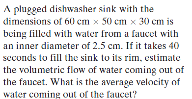 A plugged dishwasher sink with the
dimensions of 60 cm × 50 cm x 30 cm is
being filled with water from a faucet with
an inner diameter of 2.5 cm. If it takes 40
seconds to fill the sink to its rim, estimate
the volumetric flow of water coming out of
the faucet. What is the average velocity of
water coming out of the faucet?
