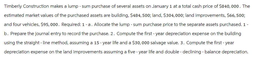 Timberly Construction makes a lump-sum purchase of several assets on January 1 at a total cash price of $840,000. The
estimated market values of the purchased assets are building, $484, 500; land, $304,000; land improvements, $66,500;
and four vehicles, $95,000. Required: 1-a. Allocate the lump-sum purchase price to the separate assets purchased. 1 -
b. Prepare the journal entry to record the purchase. 2. Compute the first-year depreciation expense on the building
using the straight-line method, assuming a 15-year life and a $30,000 salvage value. 3. Compute the first-year
depreciation expense on the land improvements assuming a five-year life and double-declining - balance depreciation.