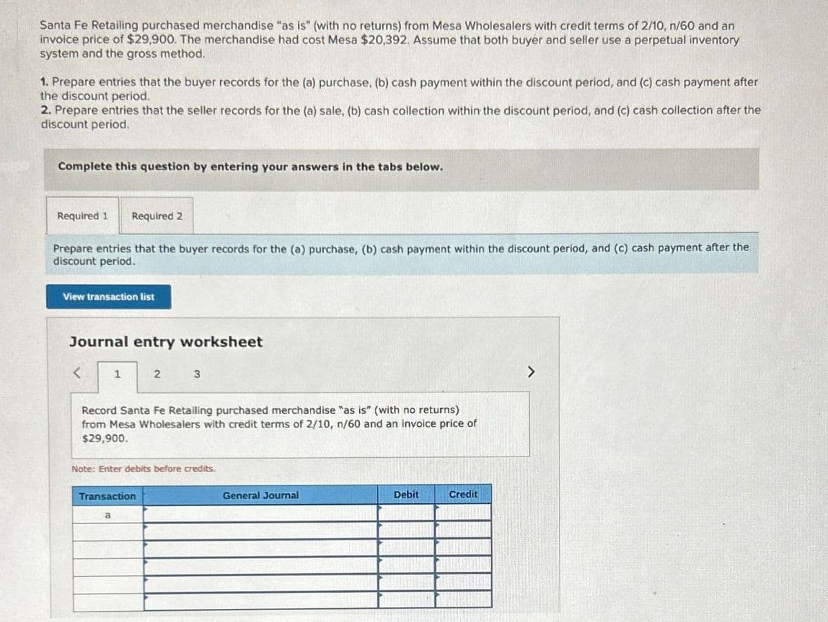 Santa Fe Retailing purchased merchandise "as is" (with no returns) from Mesa Wholesalers with credit terms of 2/10, n/60 and an
invoice price of $29,900. The merchandise had cost Mesa $20,392. Assume that both buyer and seller use a perpetual inventory
system and the gross method.
1. Prepare entries that the buyer records for the (a) purchase, (b) cash payment within the discount period, and (c) cash payment after
the discount period.
2. Prepare entries that the seller records for the (a) sale, (b) cash collection within the discount period, and (c) cash collection after the
discount period.
Complete this question by entering your answers in the tabs below.
Required 1 Required 2
Prepare entries that the buyer records for the (a) purchase, (b) cash payment within the discount period, and (c) cash payment after the
discount period.
View transaction list
Journal entry worksheet
1
2
3
Record Santa Fe Retailing purchased merchandise "as is" (with no returns)
from Mesa Wholesalers with credit terms of 2/10, n/60 and an invoice price of
$29,900.
Note: Enter debits before credits.
Transaction
a
General Journal
Debit
Credit
>