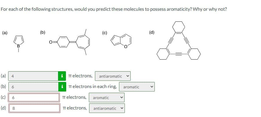 For each of the following structures, would you predict these molecules to possess aromaticity? Why or why not?
(a)
(c)
(d)
(a)
4
(b) 6
(c) 6
iπ electrons, antiaromatic
iT electrons in each ring, aromatic
TT electrons, aromatic
(d)
00
8
TT electrons,
antiaromatic