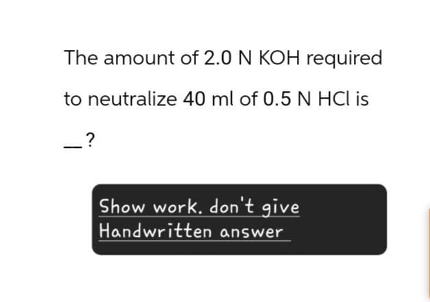 The amount of 2.0 N KOH required
to neutralize 40 ml of 0.5 N HCl is
_ ?
Show work. don't give
Handwritten answer