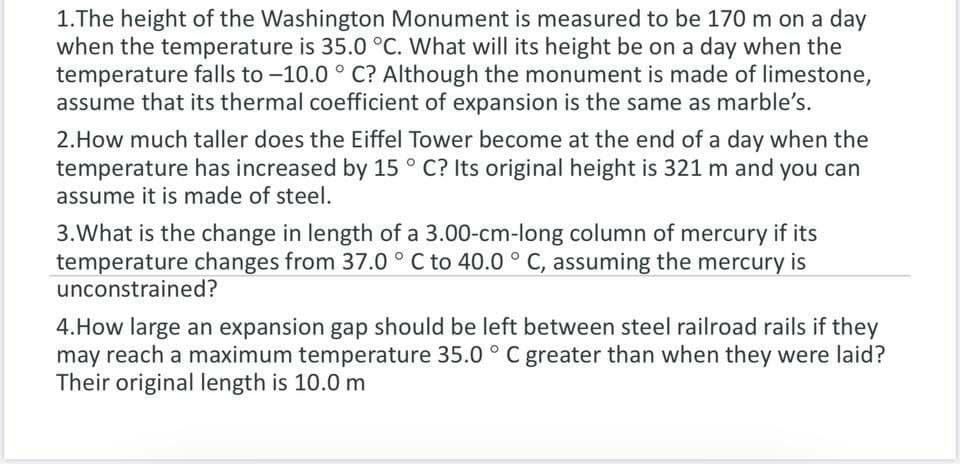 1.The height of the Washington Monument is measured to be 170 m on a day
when the temperature is 35.0 °C. What will its height be on a day when the
temperature falls to -10.0 ° C? Although the monument is made of limestone,
assume that its thermal coefficient of expansion is the same as marble's.
2.How much taller does the Eiffel Tower become at the end of a day when the
temperature has increased by 15 ° C? Its original height is 321 m and you can
assume it is made of steel.
3.What is the change in length of a 3.00-cm-long column of mercury if its
temperature changes from 37.0 ° C to 40.0 ° C, assuming the mercury is
unconstrained?
4.How large an expansion gap should be left between steel railroad rails if they
may reach a maximum temperature 35.0 ° C greater than when they were laid?
Their original length is 10.0 m

