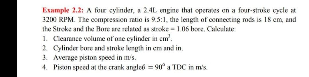 Example 2.2: A four cylinder, a 2.4L engine that operates on a four-stroke cycle at
3200 RPM. The compression ratio is 9.5:1, the length of connecting rods is 18 cm, and
the Stroke and the Bore are related as stroke = 1.06 bore. Calculate:
1. Clearance volume of one cylinder in cm³.
2. Cylinder bore and stroke length in cm and in.
3. Average piston speed in m/s.
4. Piston speed at the crank angle = 90° a TDC in m/s.