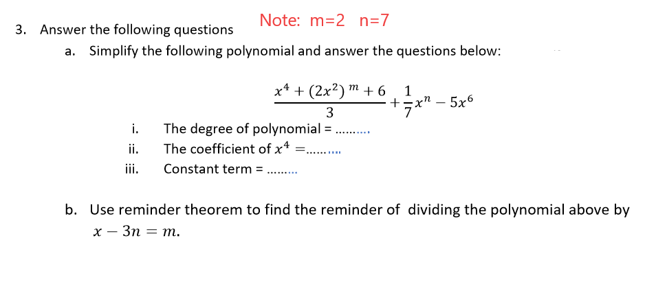 Note: m=2 n=7
Answer the following questions
a. Simplify the following polynomial and answer the questions below:
х4 + (2x?) т +6
1
+zx" – 5x6
|
i.
The degree of polynomial = . .
..........
ii.
The coefficient of x4
ii.
Constant term = ..
b. Use reminder theorem to find the reminder of dividing the polynomial above by
х — Зп — т.
