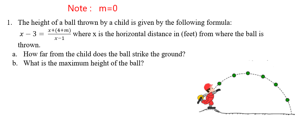 Note : m=0
1. The height of a ball thrown by a child is given by the following formula:
x+(4+m)
x - 3 =
where x is the horizontal distance in (feet) from where the ball is
x-1
thrown.
a. How far from the child does the ball strike the ground?
b. What is the maximum height of the ball?
