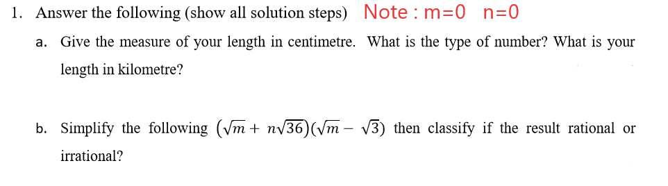 1. Answer the following (show all solution steps) Note : m=0 n=0
a. Give the measure of your length in centimetre. What is the type of number? What is your
length in kilometre?
b. Simplify the following (Vm + nv36)(vm – V3) then classify if the result rational or
irrational?
