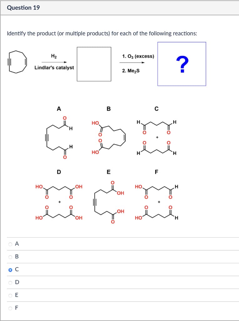 Question 19
Identify the product (or multiple products) for each of the following reactions:
A
H2
1. 03 (excess)
Lindlar's catalyst
?
2. Me₂S
B
ос
O D
EE
OF
A
но
B
H
HO
HO
D
I
HO
OH
OH
E
F
H
OH
HO
نے
OH
ноён
HO