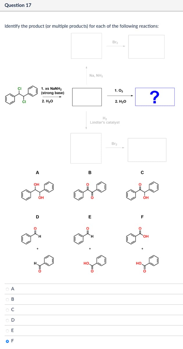 Question 17
Identify the product (or multiple products) for each of the following reactions:
CI
A
ов
C
0000
E
OF
1. xs NaNH,
(strong base)
2. H₂O
Na, NH3
Br2
1.03
?
2. H₂O
H2
Lindlar's catalyst
Br2
A
B
C
OH
OH
OH
D
E
F
HO
HO.
OH
