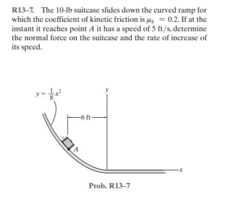 R13-7. The 10-lb suitcase slides down the curved ramp for
which the coefficient of kinetic friction is u = 0.2. If at the
instant it reaches point A it has a speed of 5 ft/s, determine
the normal force on the suitcase and the rate of increase of
its speed.
-6 ft
Prob. R13-7
