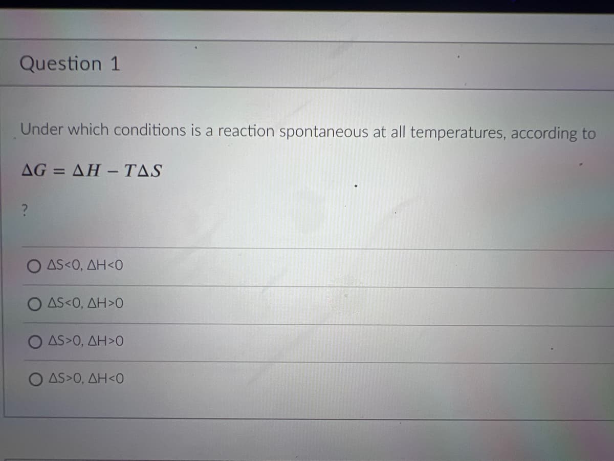 Question 1
Under which conditions is a reaction spontaneous at all temperatures, according to
AG = AH – TAS
O AS<0, AH<0
O AS<0, AH>0
O AS>0, AH>0
O AS>0, AH<0
