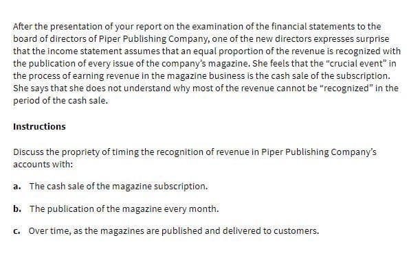 After the presentation of your report on the examination of the financial statements to the
board of directors of Piper Publishing Company, one of the new directors expresses surprise
that the income statement assumes that an equal proportion of the revenue is recognized with
the publication of every issue of the company's magazine. She feels that the "crucial event" in
the process of earning revenue in the magazine business is the cash sale of the subscription.
She says that she does not understand why most of the revenue cannot be "recognized" in the
period of the cash sale.
Instructions
Discuss the propriety of timing the recognition of revenue in Piper Publishing Company's
accounts with:
a. The cash sale of the magazine subscription.
b. The publication of the magazine every month.
c. Over time, as the magazines are published and delivered to customers.
