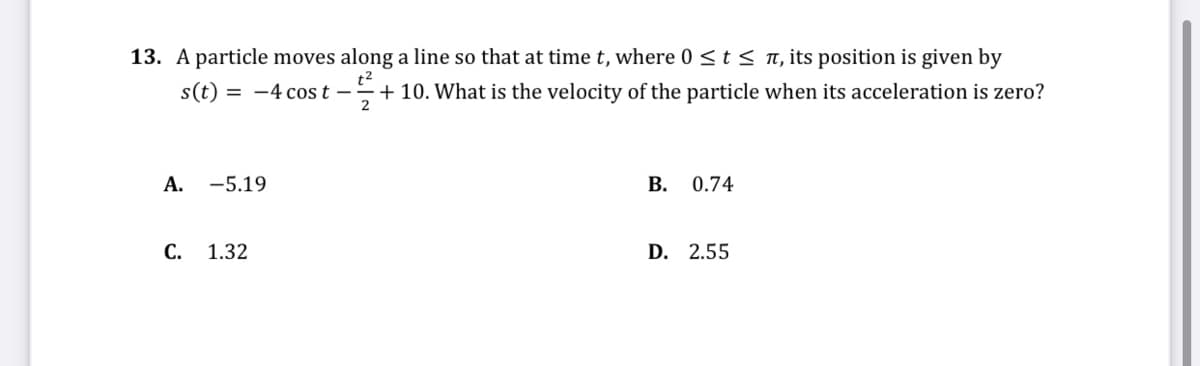 13. A particle moves along a line so that at time t, where 0 <t< n, its position is given by
+ 10. What is the velocity of the particle when its acceleration is zero?
s(t) = -4 cos t –-
А. -5.19
0.74
C. 1.32
D. 2.55
B.
