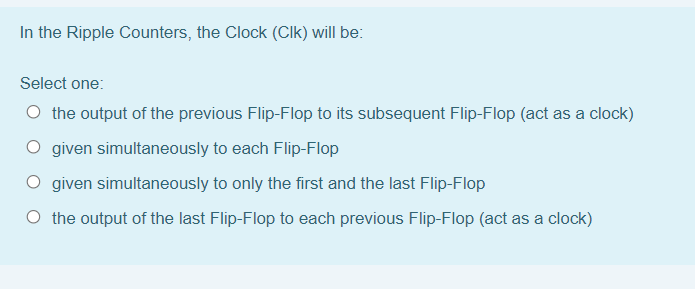 In the Ripple Counters, the Clock (CIk) will be:
Select one:
O the output of the previous Flip-Flop to its subsequent Flip-Flop (act as a clock)
O given simultaneously to each Flip-Flop
O given simultaneously to only the first and the last Flip-Flop
O the output of the last Flip-Flop to each previous Flip-Flop (act as a clock)
