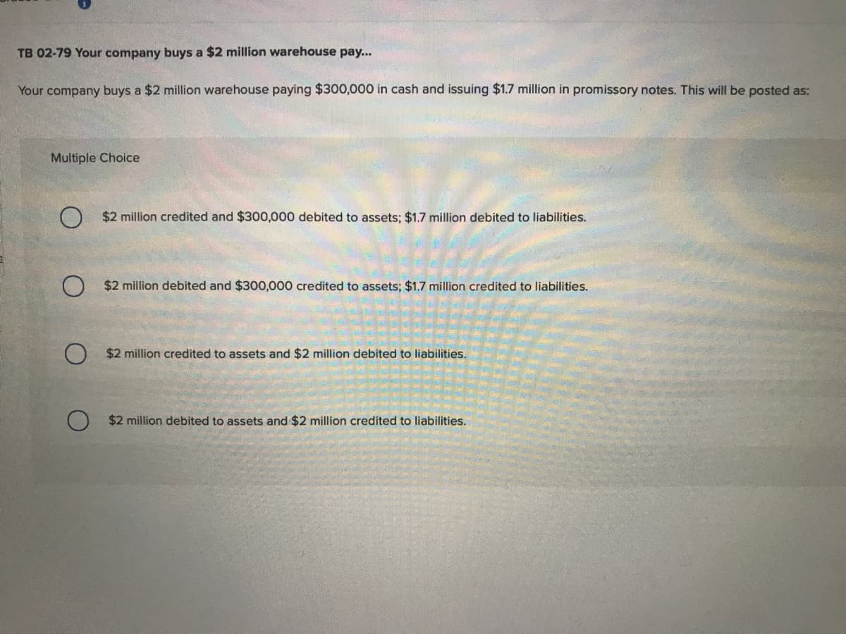 TB 02-79 Your company buys a $2 million warehouse pay...
Your company buys a $2 million warehouse paying $300,000 in cash and issuing $1.7 million in promissory notes. This will be posted as:
Multiple Choice
O $2 million credited and $300,000 debited to assets; $1.7 million debited to liabilities.
$2 million debited and $300,000 credited to assets; $1.7 million credited to liabilities.
O $2 million credited to assets and $2 million debited to liabilities.
$2 million debited to assets and $2 million credited to liabilities.
