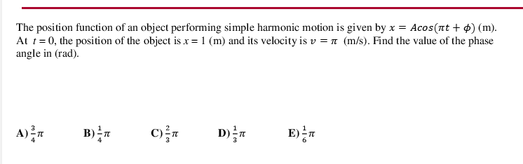 The position function of an object performing simple harmonic motion is given by x = Acos(nt + 4) (m).
At t= 0, the position of the object is x = 1 (m) and its velocity is v = n (m/s). Find the value of the phase
angle in (rad).
A)r
E)T
