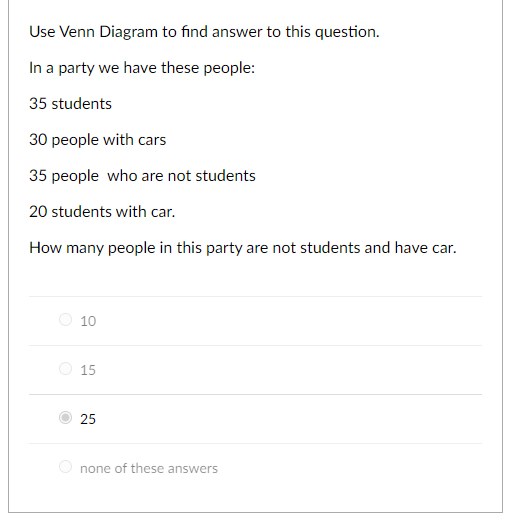 Use Venn Diagram to find answer to this question.
In a party we have these people:
35 students
30 people with cars
35 people who are not students
20 students with car.
How many people in this party are not students and have car.
10
15
25
none of these answers