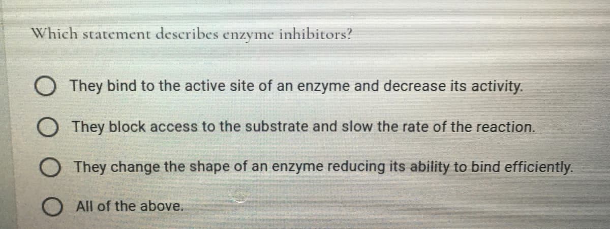 Which statement describes enzyme inhibitors?
O They bind to the active site of an enzyme and decrease its activity.
O They block access to the substrate and slow the rate of the reaction.
O They change the shape of an enzyme reducing its ability to bind efficiently.
O All of the above.

