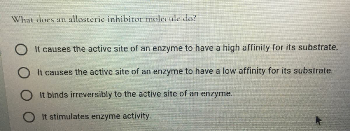 What docs an allosteric inhibitor molecule do?
O It causes the active site of an enzyme to have a high affinity for its substrate.
O It causes the active site of an enzyme to have a low affinity for its substrate.
O It binds irreversibly to the active site of an enzyme.
It stimulates enzyme activity.
