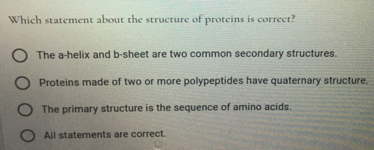 Which statement about the structure of proteins is correct?
O The a-helix and b-sheet are two common secondary structures.
O Proteins made of two or more polypeptides have quaternary structure.
The primary structure is the sequence of amino acids.
O All statements are correct.

